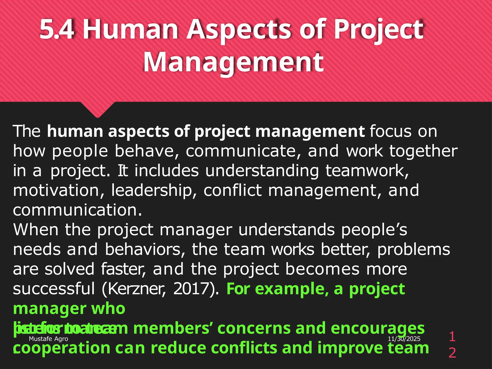 5.4 Human Aspects of Project
Management
performance
.
1
2
Mustafe Agro 11/30/2025
The human aspects of project management focus on
how people behave, communicate, and work together
in a project. It includes understanding teamwork,
motivation, leadership, conflict management, and
communication.
When the project manager understands people’s
needs and behaviors, the team works better, problems
are solved faster, and the project becomes more
successful (Kerzner
, 2017). For example, a project
manager who
listens to team members’ concerns and encourages
cooperation can reduce conflicts and improve team
 