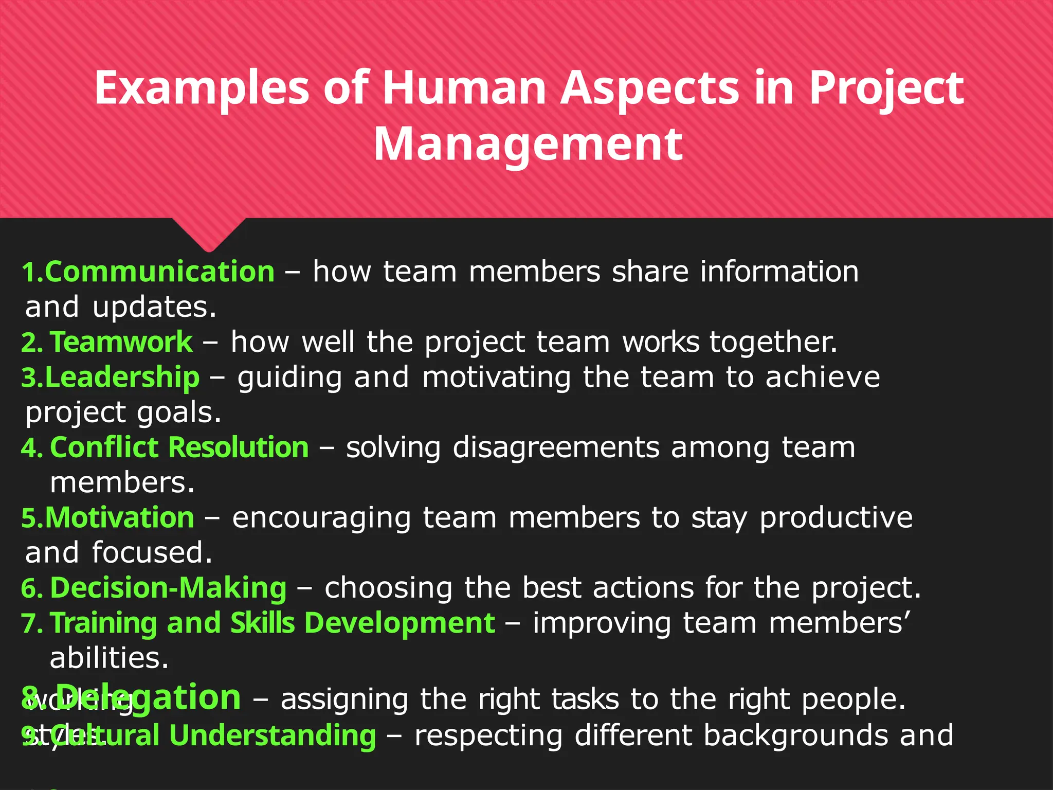working
styles.
Examples of Human Aspects in Project
Management
1.Communication – how team members share information
and updates.
2. Teamwork – how well the project team works together.
3.Leadership – guiding and motivating the team to achieve
project goals.
4. Conflict Resolution – solving disagreements among team
members.
5.Motivation – encouraging team members to stay productive
and focused.
6. Decision-Making – choosing the best actions for the project.
7. Training and Skills Development – improving team members’
abilities.
8. Delegation – assigning the right tasks to the right people.
9. Cultural Understanding – respecting different backgrounds and
 