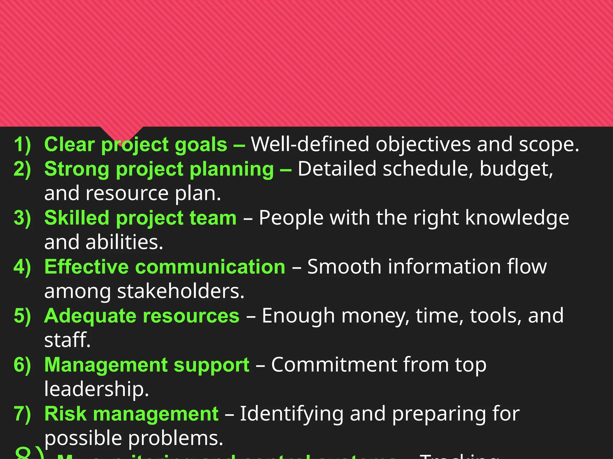 1) Clear project goals – Well-defined objectives and scope.
2) Strong project planning – Detailed schedule, budget,
and resource plan.
3) Skilled project team – People with the right knowledge
and abilities.
4) Effective communication – Smooth information flow
among stakeholders.
5) Adequate resources – Enough money, time, tools, and
staff.
6) Management support – Commitment from top
leadership.
7) Risk management – Identifying and preparing for
possible problems.
 