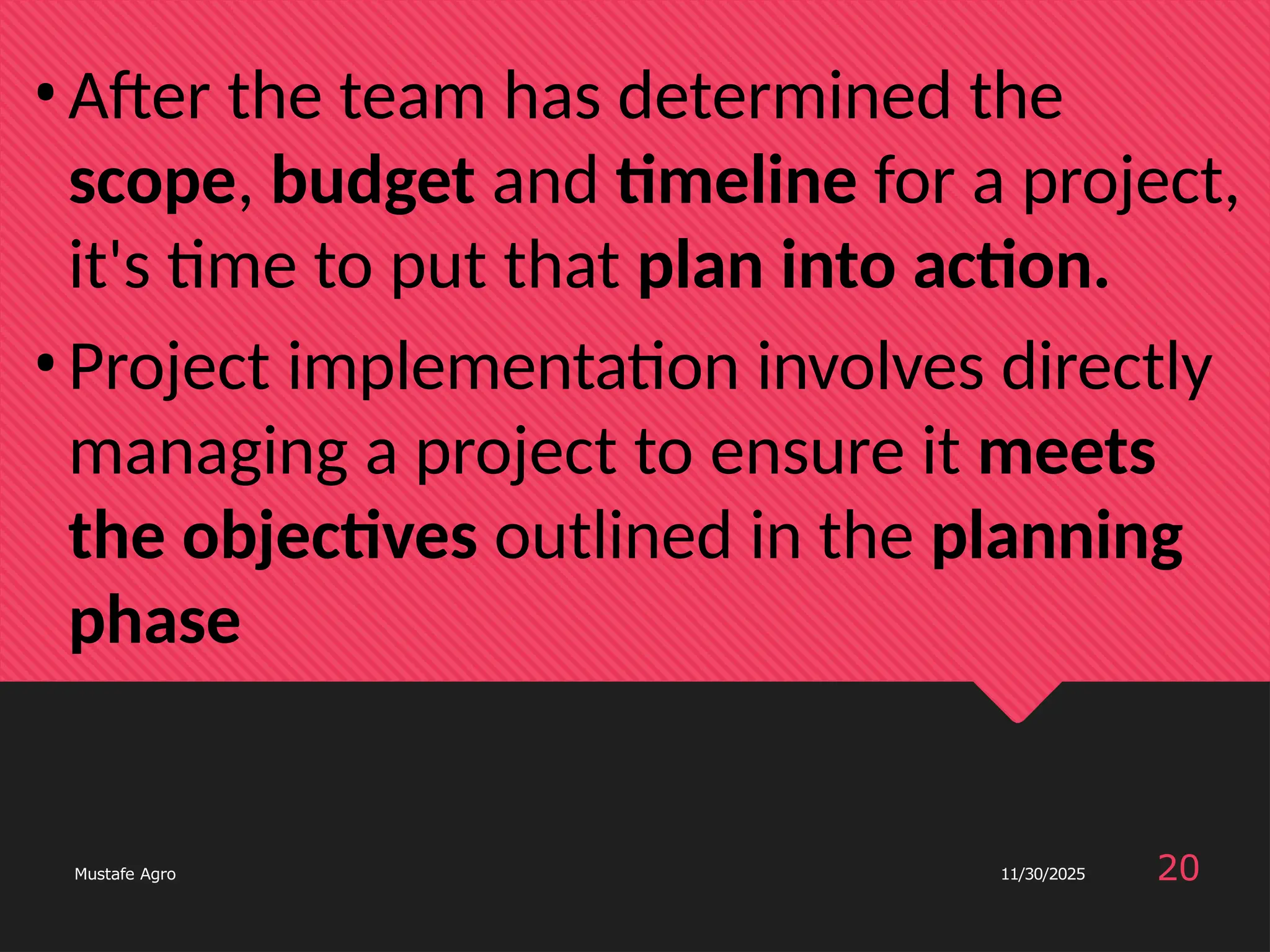 •After the team has determined the
scope, budget and timeline for a project,
it's time to put that plan into action.
•Project implementation involves directly
managing a project to ensure it meets
the objectives outlined in the planning
phase
20
Mustafe Agro 11/30/2025
 