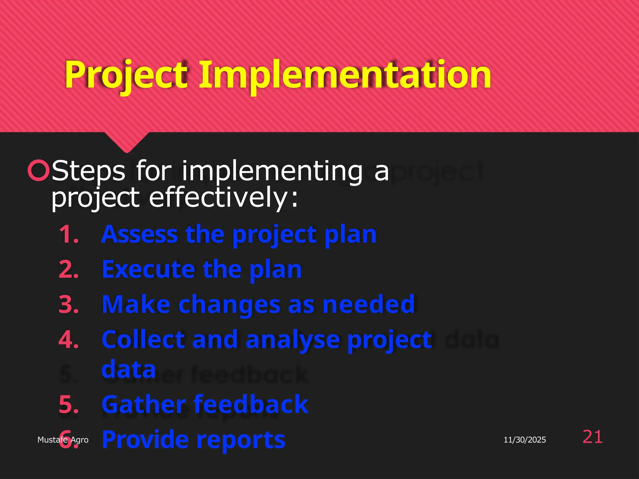 Project Implementation
🞅Steps for implementing a
project effectively:
1. Assess the project plan
2. Execute the plan
3. Make changes as needed
4. Collect and analyse project
data
5. Gather feedback
6. Provide reports 21
Mustafe Agro 11/30/2025
 
