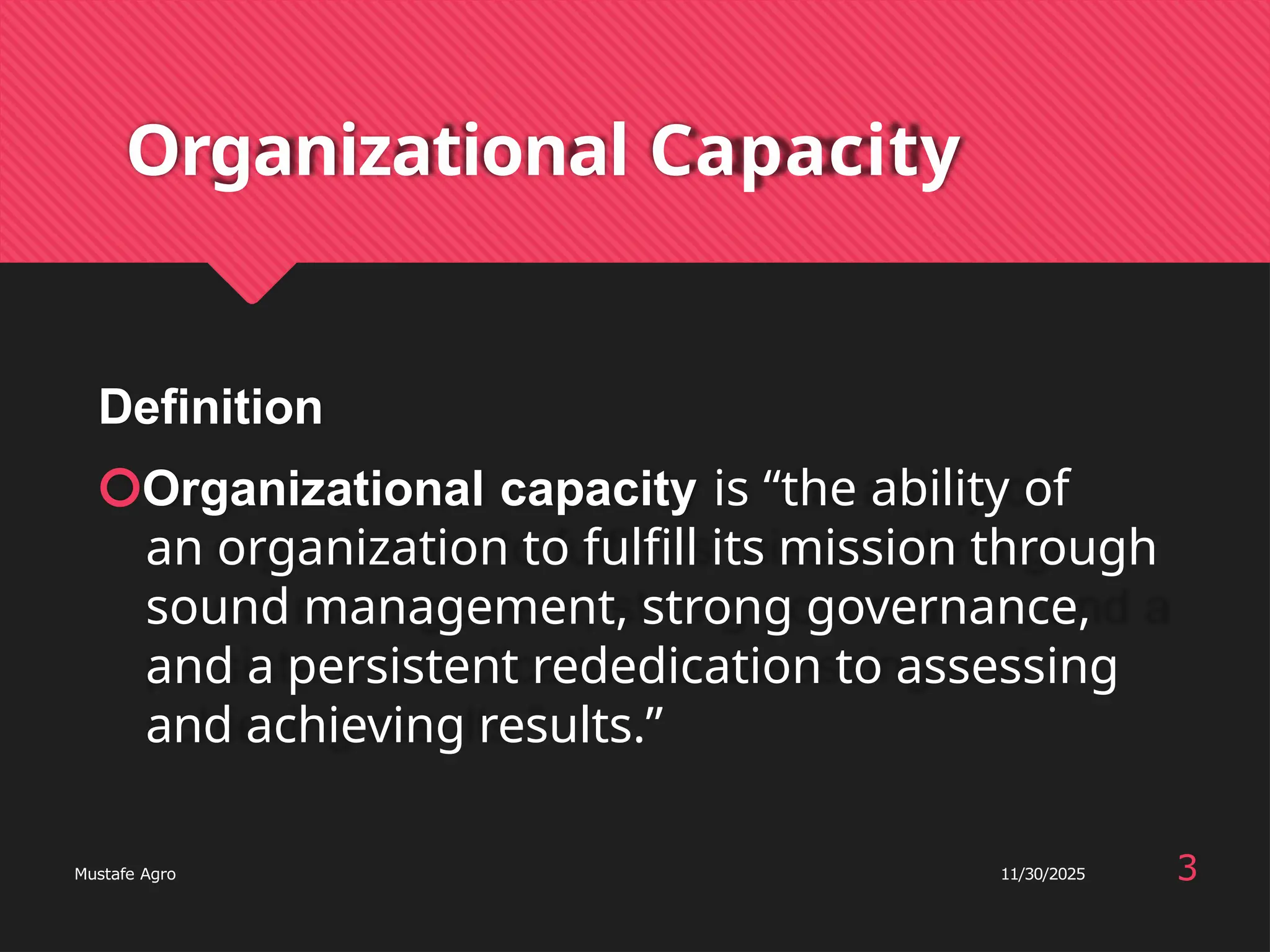 Organizational Capacity
Definition
🞅Organizational capacity is “the ability of
an organization to fulfill its mission through
sound management, strong governance,
and a persistent rededication to assessing
and achieving results.”
3
Mustafe Agro 11/30/2025
 