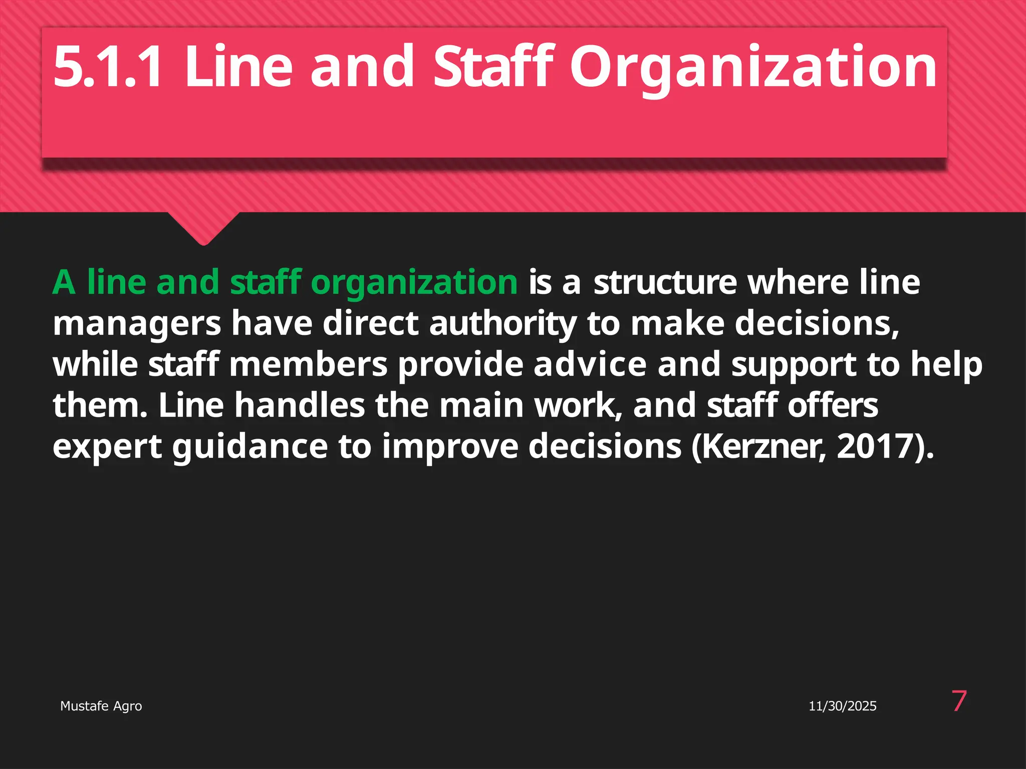 5.1.1 Line and Staff Organization
7
Mustafe Agro 11/30/2025
A line and staff organization is a structure where line
managers have direct authority to make decisions,
while staff members provide advice and support to help
them. Line handles the main work, and staff offers
expert guidance to improve decisions (Kerzner, 2017).
 