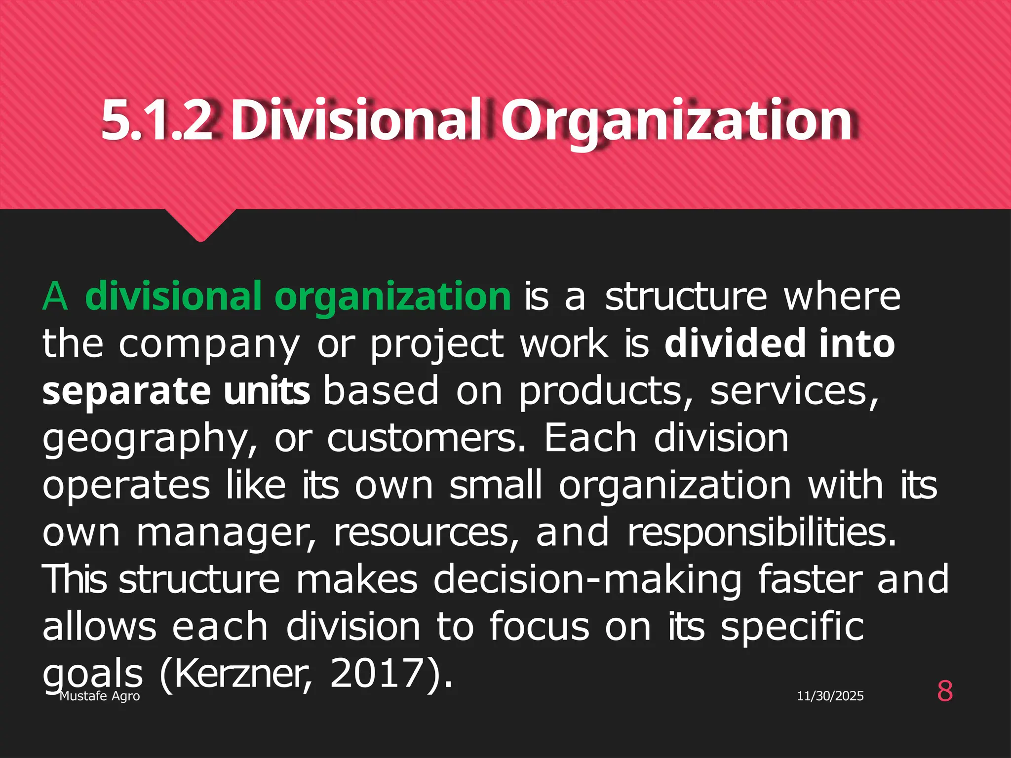5.1.2 Divisional Organization
8
Mustafe Agro 11/30/2025
A divisional organization is a structure where
the company or project work is divided into
separate units based on products, services,
geography, or customers. Each division
operates like its own small organization with its
own manager, resources, and responsibilities.
This structure makes decision-making faster and
allows each division to focus on its specific
goals (Kerzner
, 2017).
 
