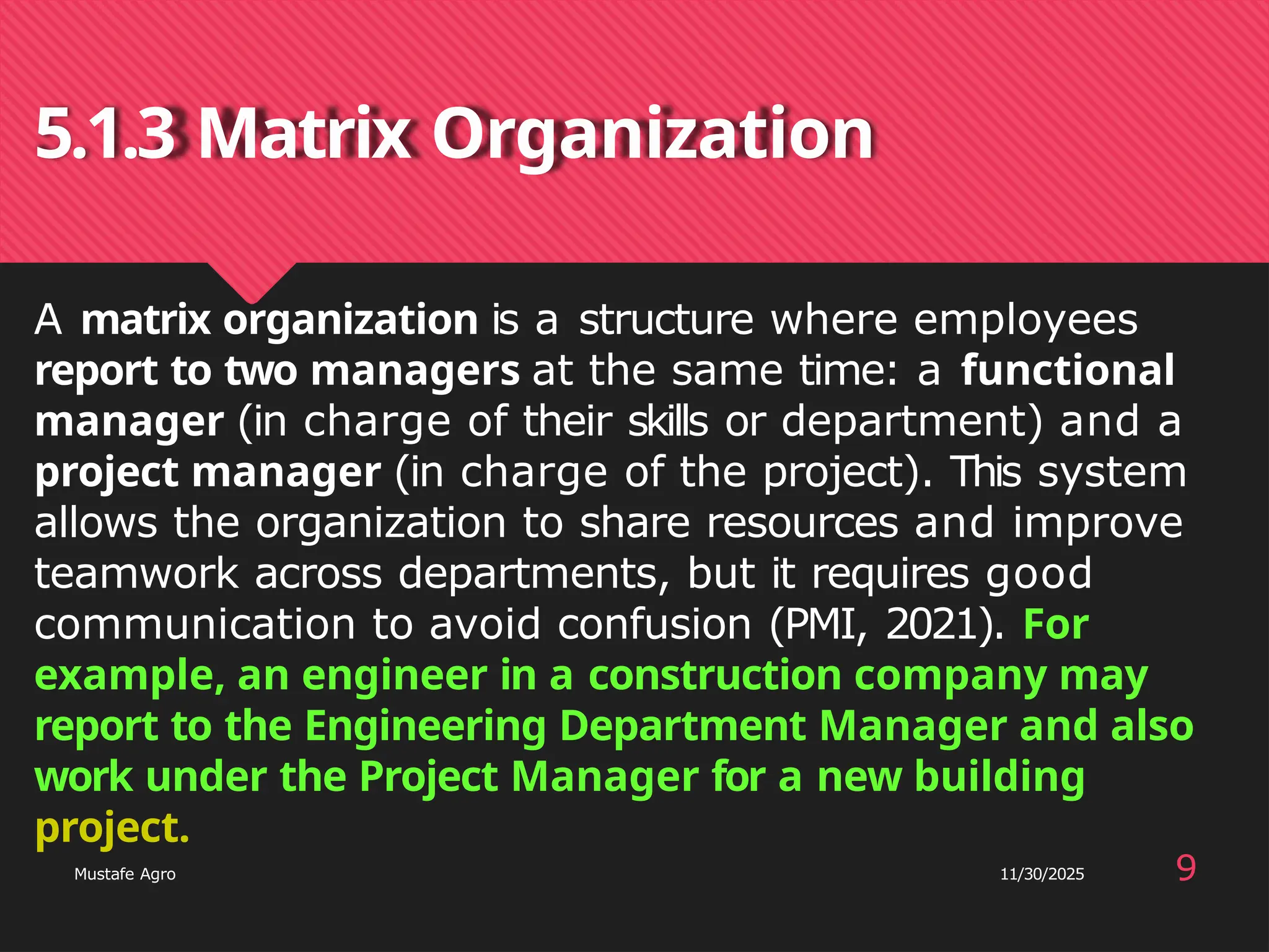 5.1.3 Matrix Organization
project.
Mustafe Agro 9
11/30/2025
A matrix organization is a structure where employees
report to two managers at the same time: a functional
manager (in charge of their skills or department) and a
project manager (in charge of the project). This system
allows the organization to share resources and improve
teamwork across departments, but it requires good
communication to avoid confusion (PMI, 2021). For
example, an engineer in a construction company may
report to the Engineering Department Manager and also
work under the Project Manager for a new building
 