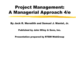 Project Management:
A Managerial Approach 4/e
By Jack R. Meredith and Samuel J. Mantel, Jr.
Published by John Wiley & Sons, Inc.
Presentation prepared by RTBM WebGroup
 