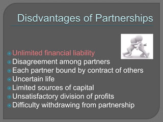 Unlimited financial liability
Disagreement among partners
Each partner bound by contract of others
Uncertain life
Limited sources of capital
Unsatisfactory division of profits
Difficulty withdrawing from partnership
 