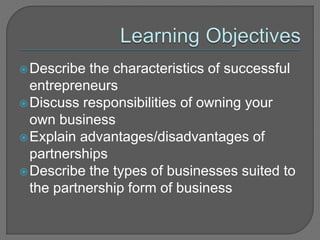 Describe the characteristics of successful
entrepreneurs
Discuss responsibilities of owning your
own business
Explain advantages/disadvantages of
partnerships
Describe the types of businesses suited to
the partnership form of business
 