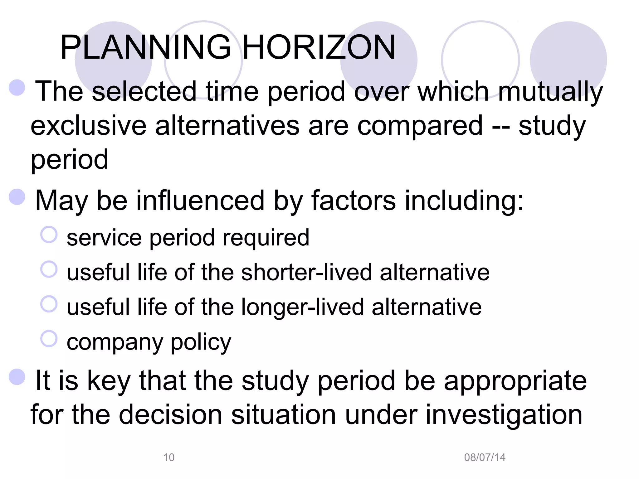 08/07/1410
PLANNING HORIZON
The selected time period over which mutually
exclusive alternatives are compared -- study
period
May be influenced by factors including:
 service period required
 useful life of the shorter-lived alternative
 useful life of the longer-lived alternative
 company policy
It is key that the study period be appropriate
for the decision situation under investigation
 