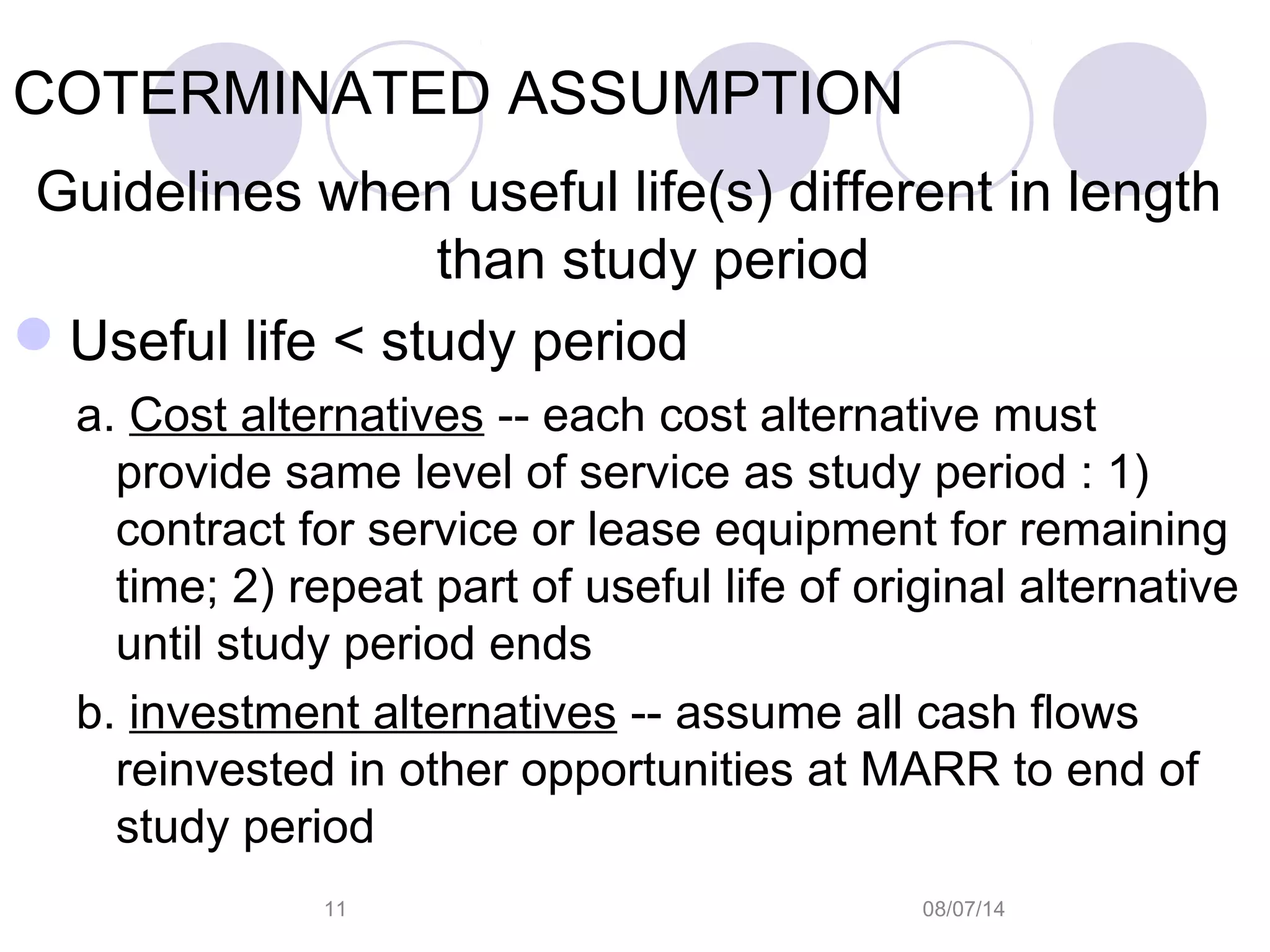 08/07/1411
COTERMINATED ASSUMPTION
Guidelines when useful life(s) different in length
than study period
Useful life < study period
a. Cost alternatives -- each cost alternative must
provide same level of service as study period : 1)
contract for service or lease equipment for remaining
time; 2) repeat part of useful life of original alternative
until study period ends
b. investment alternatives -- assume all cash flows
reinvested in other opportunities at MARR to end of
study period
 