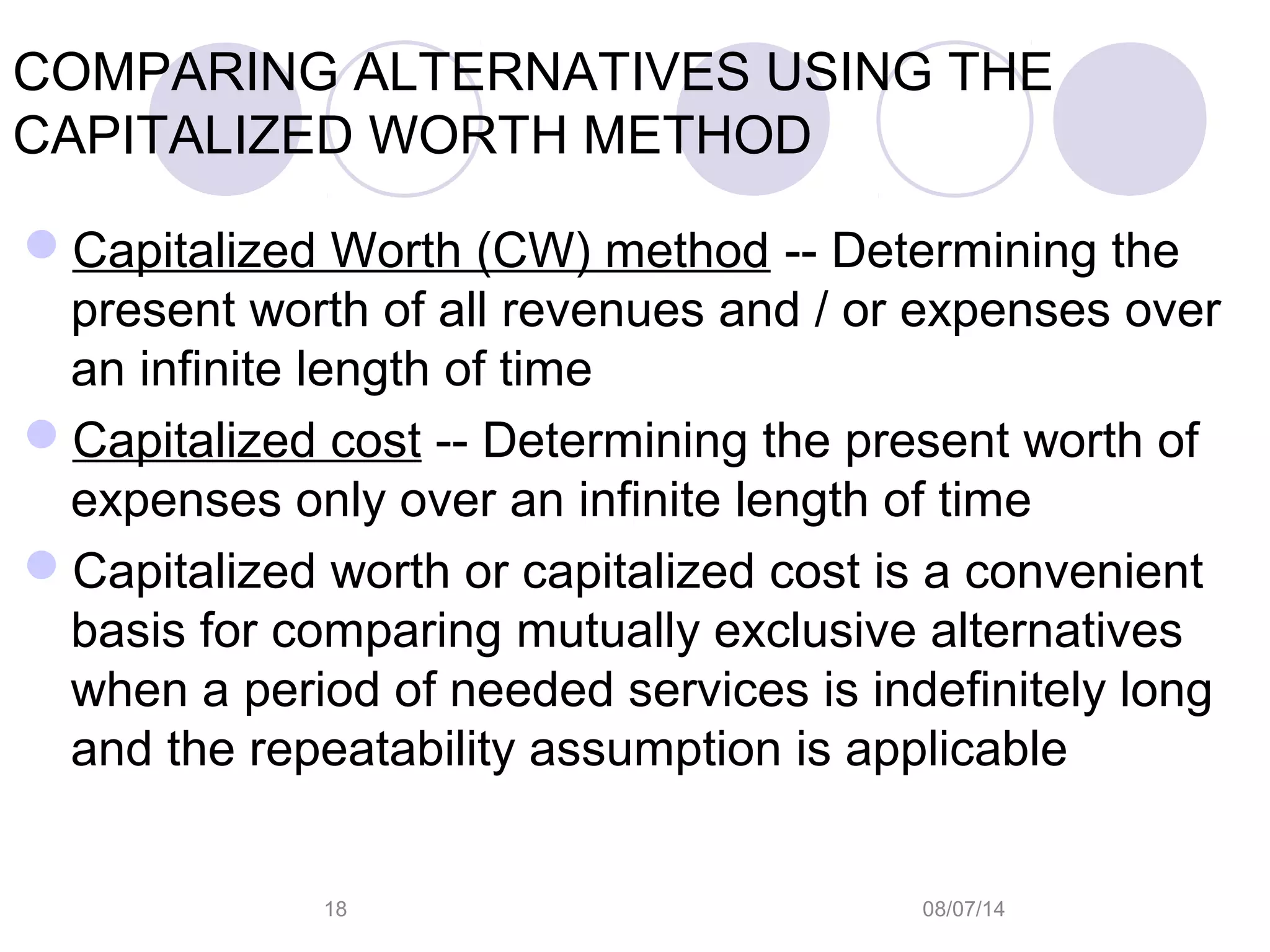 08/07/1418
COMPARING ALTERNATIVES USING THE
CAPITALIZED WORTH METHOD
Capitalized Worth (CW) method -- Determining the
present worth of all revenues and / or expenses over
an infinite length of time
Capitalized cost -- Determining the present worth of
expenses only over an infinite length of time
Capitalized worth or capitalized cost is a convenient
basis for comparing mutually exclusive alternatives
when a period of needed services is indefinitely long
and the repeatability assumption is applicable
 