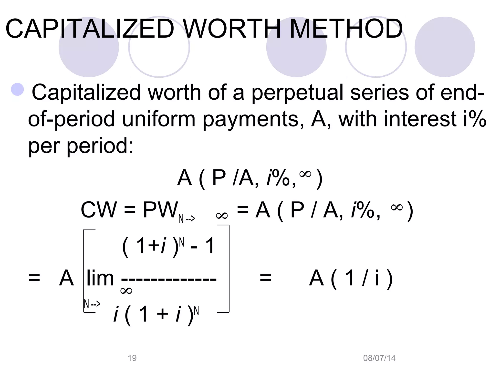 08/07/1419
CAPITALIZED WORTH METHOD
Capitalized worth of a perpetual series of end-
of-period uniform payments, A, with interest i%
per period:
A ( P /A, i%, )
CW = PWN --> = A ( P / A, i%, )
( 1+i )N
- 1
= A lim ------------- = A ( 1 / i )
N -->
i ( 1 + i )N 8
8
8
8
 