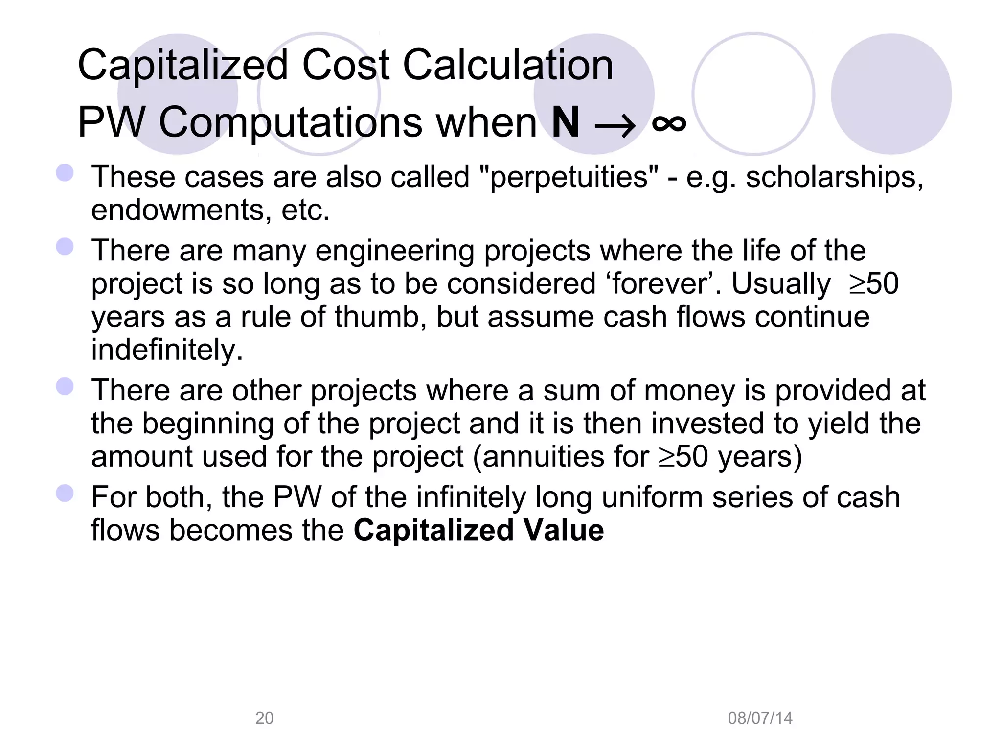 08/07/1420
Capitalized Cost Calculation
PW Computations when N → ∞
 These cases are also called "perpetuities" - e.g. scholarships,
endowments, etc.
 There are many engineering projects where the life of the
project is so long as to be considered ‘forever’. Usually ≥50
years as a rule of thumb, but assume cash flows continue
indefinitely.
 There are other projects where a sum of money is provided at
the beginning of the project and it is then invested to yield the
amount used for the project (annuities for ≥50 years)
 For both, the PW of the infinitely long uniform series of cash
flows becomes the Capitalized Value
 