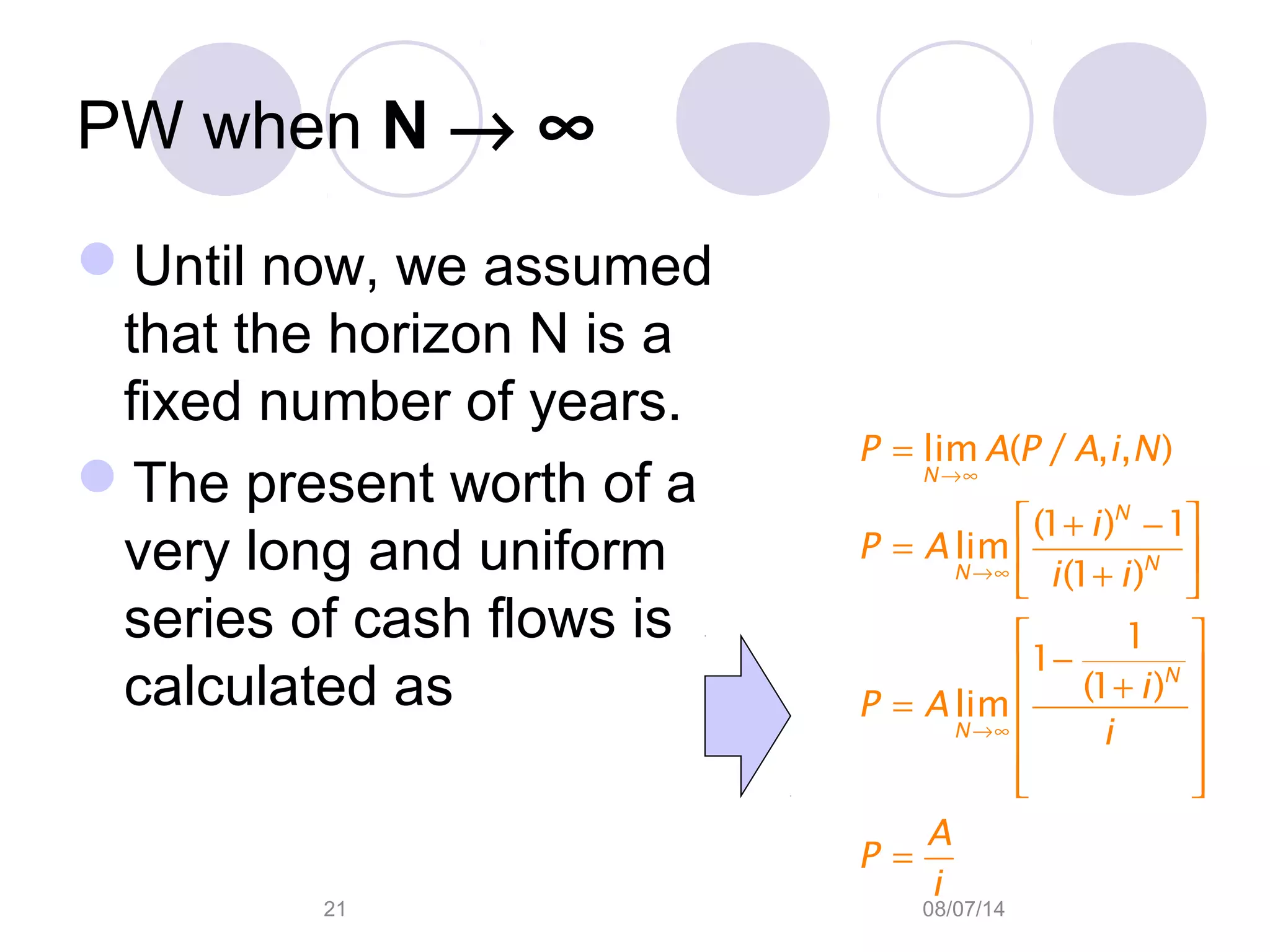 08/07/1421
PW when N → ∞
Until now, we assumed
that the horizon N is a
fixed number of years.
The present worth of a
very long and uniform
series of cash flows is
calculated as
→∞
→∞
→∞
=
 + −
=  + 
 
− +
=  
 
  
=
lim ( / , , )
(1 ) 1
lim
(1 )
1
1
(1 )
lim
N
N
NN
N
N
P A P A i N
i
P A
i i
i
P A
i
A
P
i
 