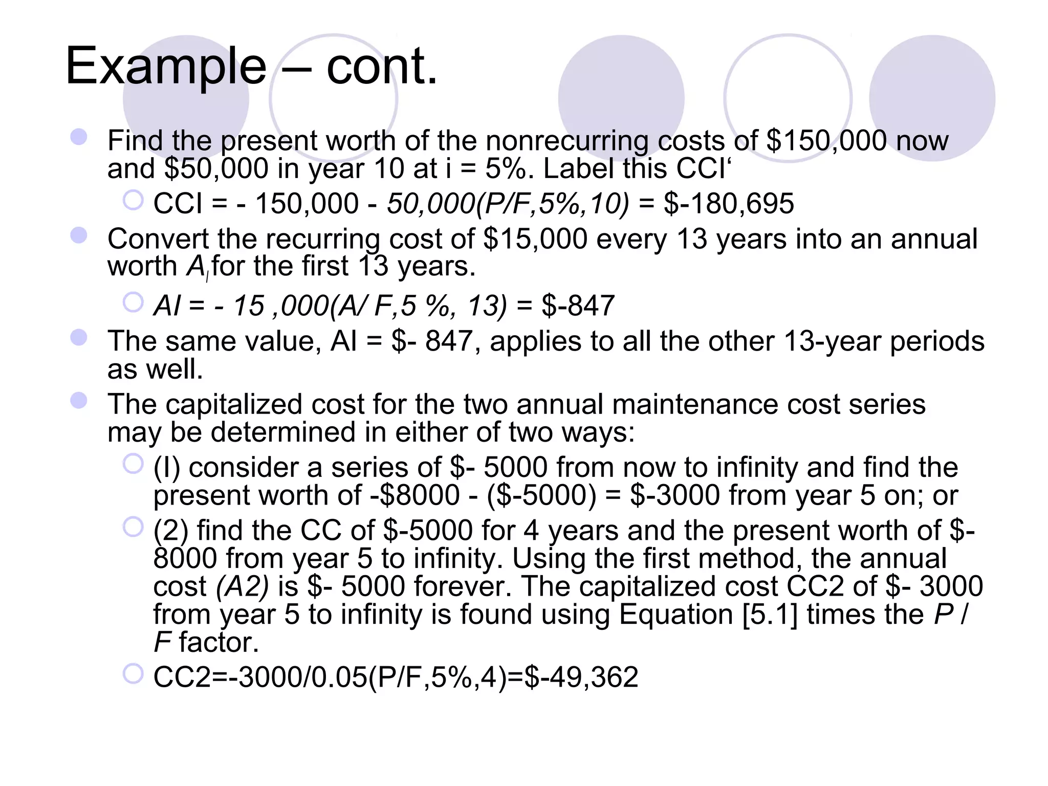 Example – cont.
 Find the present worth of the nonrecurring costs of $150,000 now
and $50,000 in year 10 at i = 5%. Label this CCI‘
 CCI = - 150,000 - 50,000(P/F,5%,10) = $-180,695
 Convert the recurring cost of $15,000 every 13 years into an annual
worth AI for the first 13 years.
 AI = - 15 ,000(A/ F,5 %, 13) = $-847
 The same value, AI = $- 847, applies to all the other 13-year periods
as well.
 The capitalized cost for the two annual maintenance cost series
may be determined in either of two ways:
 (I) consider a series of $- 5000 from now to infinity and find the
present worth of -$8000 - ($-5000) = $-3000 from year 5 on; or
 (2) find the CC of $-5000 for 4 years and the present worth of $-
8000 from year 5 to infinity. Using the first method, the annual
cost (A2) is $- 5000 forever. The capitalized cost CC2 of $- 3000
from year 5 to infinity is found using Equation [5.1] times the P /
F factor.
 CC2=-3000/0.05(P/F,5%,4)=$-49,362
 