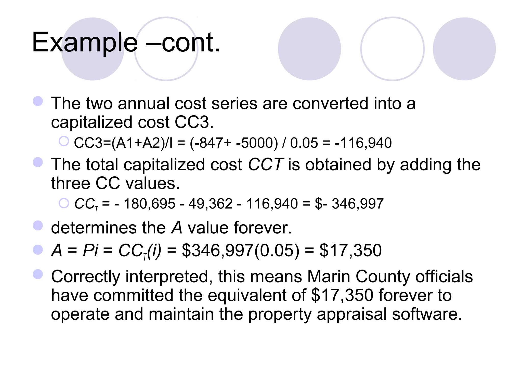 Example –cont.
The two annual cost series are converted into a
capitalized cost CC3.
 CC3=(A1+A2)/I = (-847+ -5000) / 0.05 = -116,940
The total capitalized cost CCT is obtained by adding the
three CC values.
 CCT = - 180,695 - 49,362 - 116,940 = $- 346,997
determines the A value forever.
A = Pi = CCT(i) = $346,997(0.05) = $17,350
Correctly interpreted, this means Marin County officials
have committed the equivalent of $17,350 forever to
operate and maintain the property appraisal software.
 