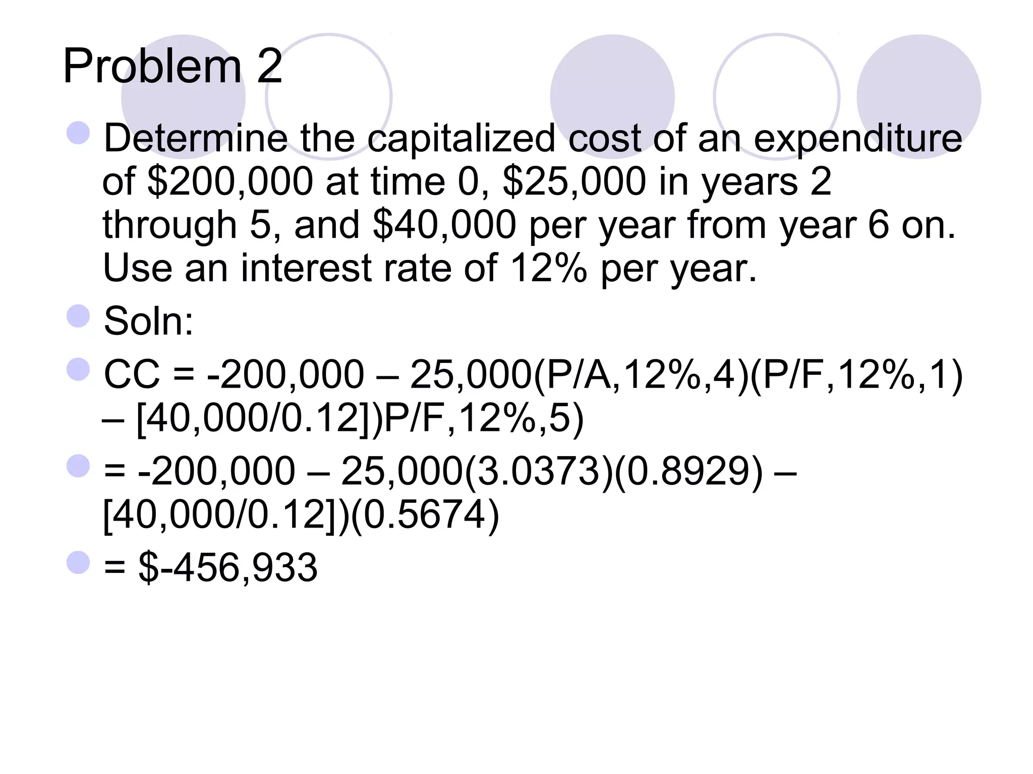 Problem 2
Determine the capitalized cost of an expenditure
of $200,000 at time 0, $25,000 in years 2
through 5, and $40,000 per year from year 6 on.
Use an interest rate of 12% per year.
Soln:
CC = -200,000 – 25,000(P/A,12%,4)(P/F,12%,1)
– [40,000/0.12])P/F,12%,5)
= -200,000 – 25,000(3.0373)(0.8929) –
[40,000/0.12])(0.5674)
= $-456,933
 