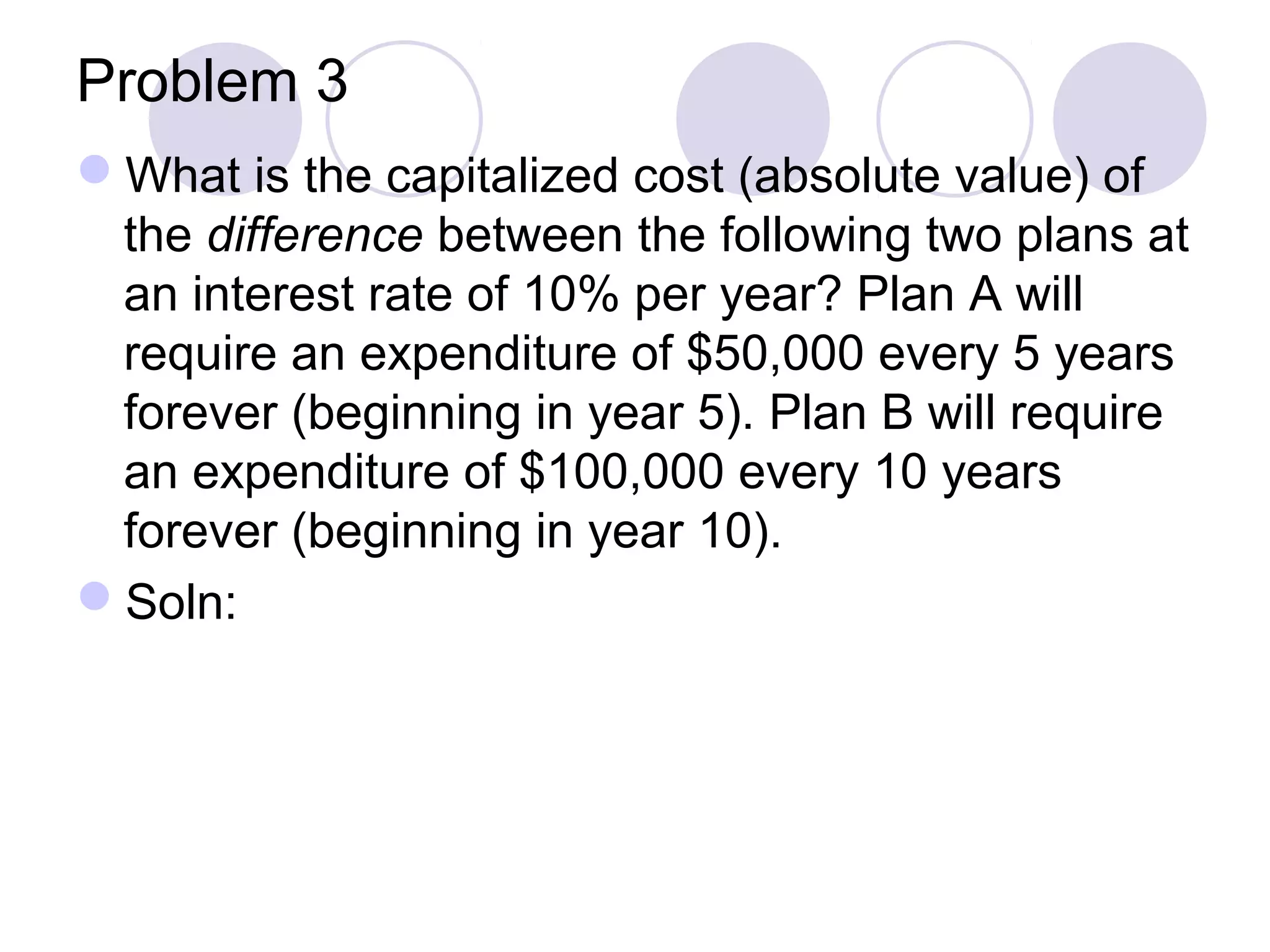 Problem 3
What is the capitalized cost (absolute value) of
the difference between the following two plans at
an interest rate of 10% per year? Plan A will
require an expenditure of $50,000 every 5 years
forever (beginning in year 5). Plan B will require
an expenditure of $100,000 every 10 years
forever (beginning in year 10).
Soln:
 