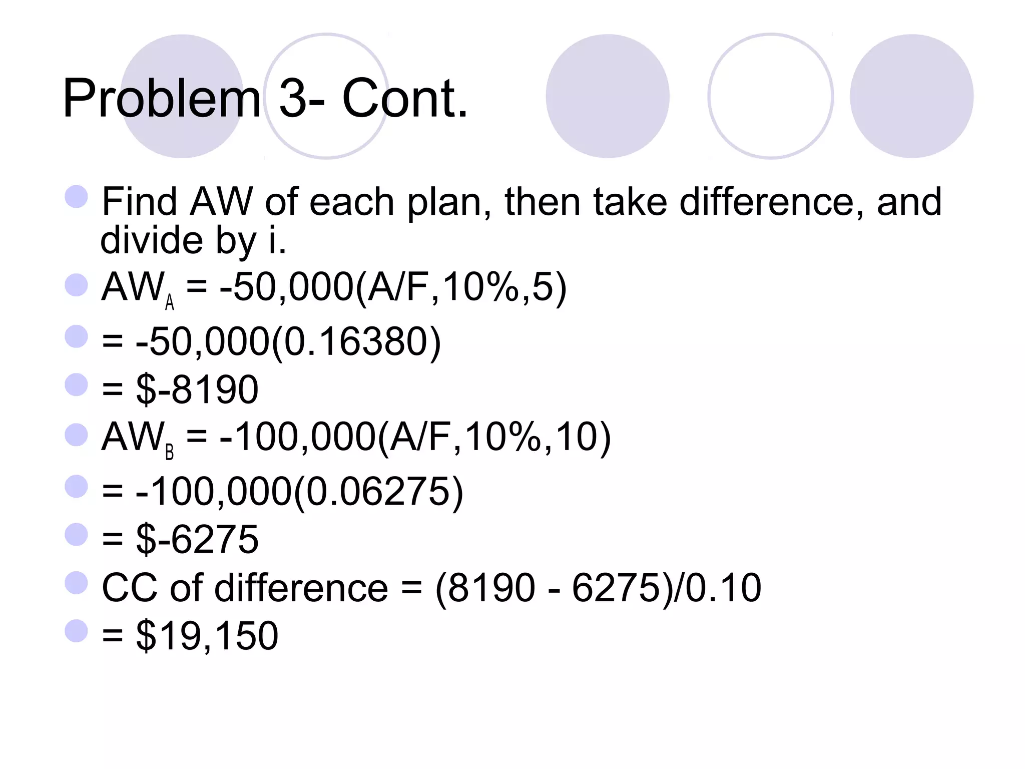 Problem 3- Cont.
Find AW of each plan, then take difference, and
divide by i.
AWA = -50,000(A/F,10%,5)
= -50,000(0.16380)
= $-8190
AWB = -100,000(A/F,10%,10)
= -100,000(0.06275)
= $-6275
CC of difference = (8190 - 6275)/0.10
= $19,150
 