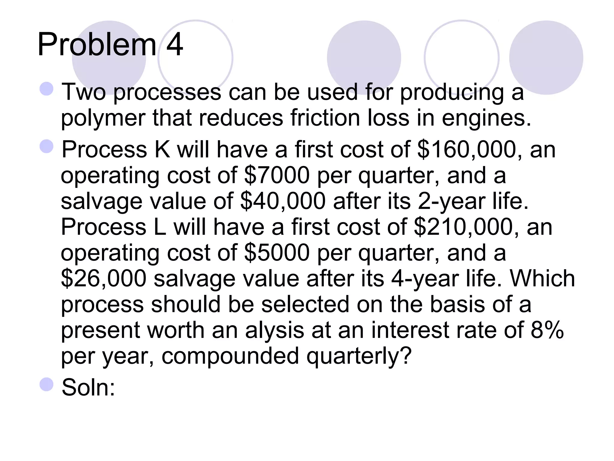 Problem 4
Two processes can be used for producing a
polymer that reduces friction loss in engines.
Process K will have a first cost of $160,000, an
operating cost of $7000 per quarter, and a
salvage value of $40,000 after its 2-year life.
Process L will have a first cost of $210,000, an
operating cost of $5000 per quarter, and a
$26,000 salvage value after its 4-year life. Which
process should be selected on the basis of a
present worth an alysis at an interest rate of 8%
per year, compounded quarterly?
Soln:
 