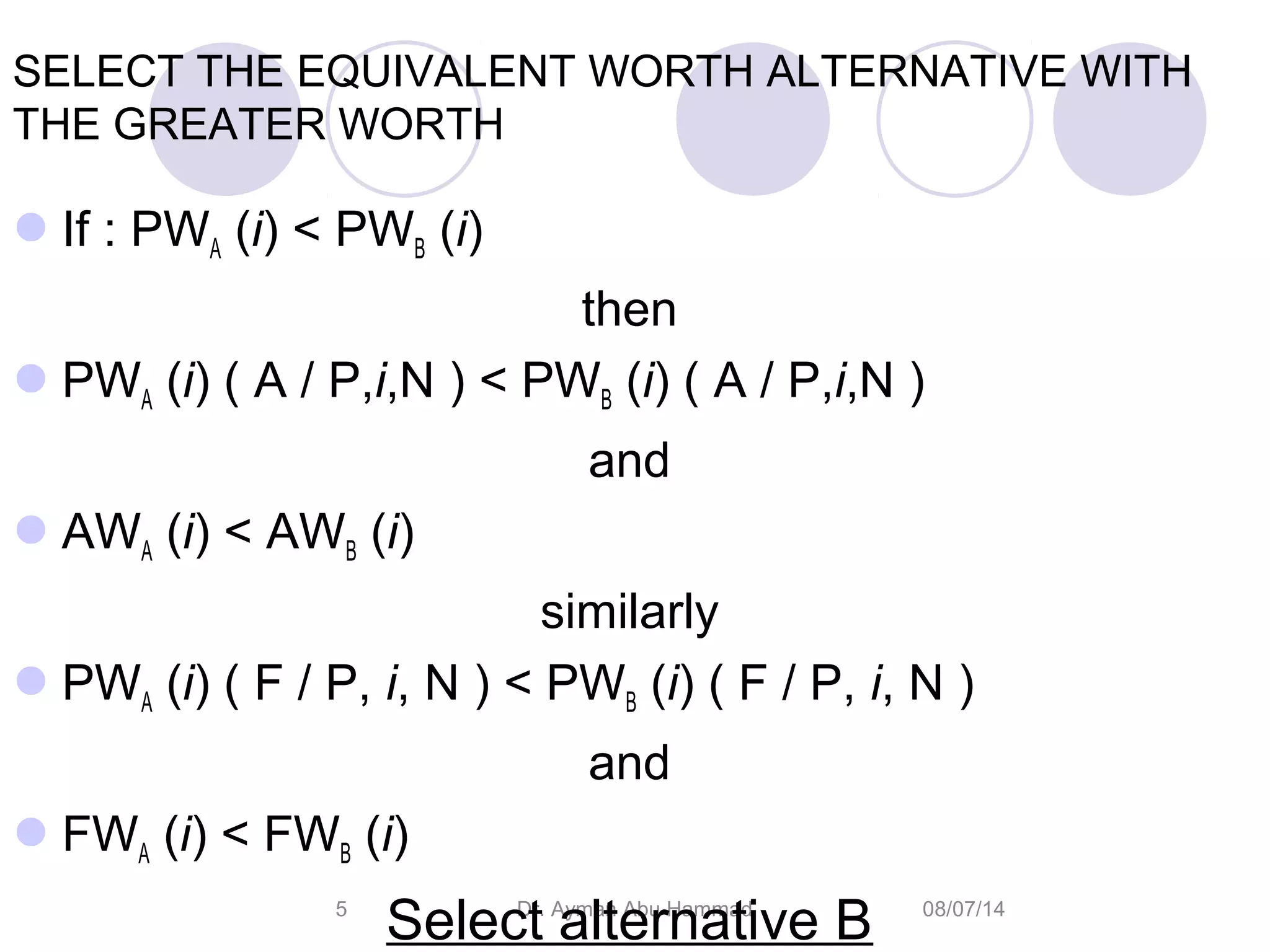 08/07/14Dr. Ayman Abu Hammad5
SELECT THE EQUIVALENT WORTH ALTERNATIVE WITH
THE GREATER WORTH
If : PWA (i) < PWB (i)
then
PWA (i) ( A / P,i,N ) < PWB (i) ( A / P,i,N )
and
AWA (i) < AWB (i)
similarly
PWA (i) ( F / P, i, N ) < PWB (i) ( F / P, i, N )
and
FWA (i) < FWB (i)
Select alternative B
 