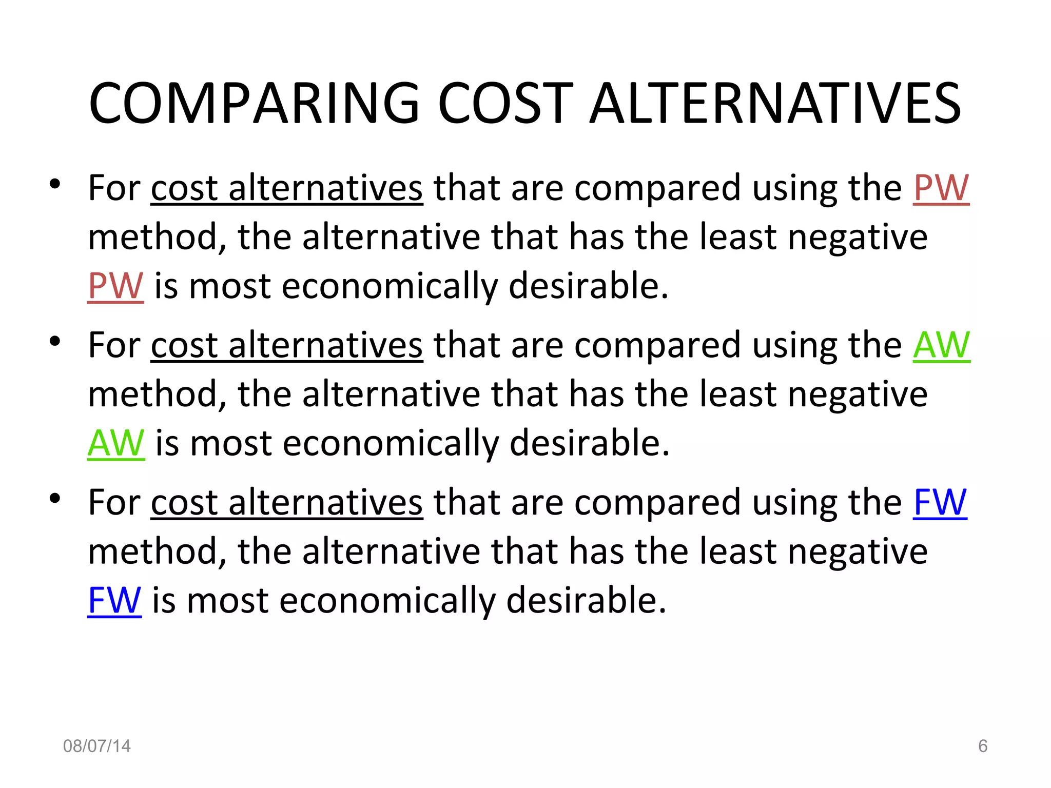 08/07/14 6
COMPARING COST ALTERNATIVES
• For cost alternatives that are compared using the PW
method, the alternative that has the least negative
PW is most economically desirable.
• For cost alternatives that are compared using the AW
method, the alternative that has the least negative
AW is most economically desirable.
• For cost alternatives that are compared using the FW
method, the alternative that has the least negative
FW is most economically desirable.
 
