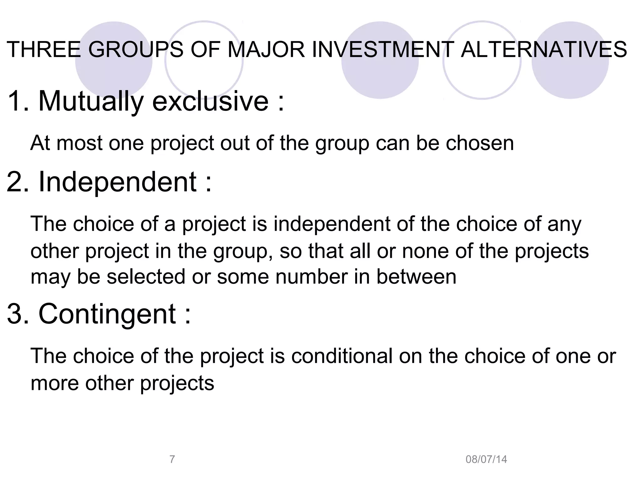 08/07/147
THREE GROUPS OF MAJOR INVESTMENT ALTERNATIVES
1. Mutually exclusive :
At most one project out of the group can be chosen
2. Independent :
The choice of a project is independent of the choice of any
other project in the group, so that all or none of the projects
may be selected or some number in between
3. Contingent :
The choice of the project is conditional on the choice of one or
more other projects
 