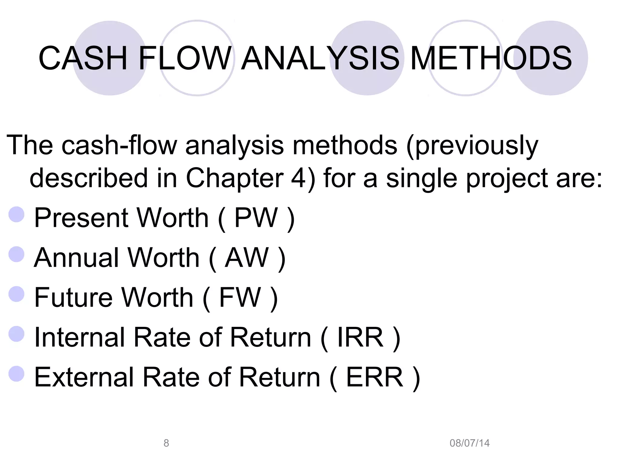 08/07/148
CASH FLOW ANALYSIS METHODS
The cash-flow analysis methods (previously
described in Chapter 4) for a single project are:
Present Worth ( PW )
Annual Worth ( AW )
Future Worth ( FW )
Internal Rate of Return ( IRR )
External Rate of Return ( ERR )
 