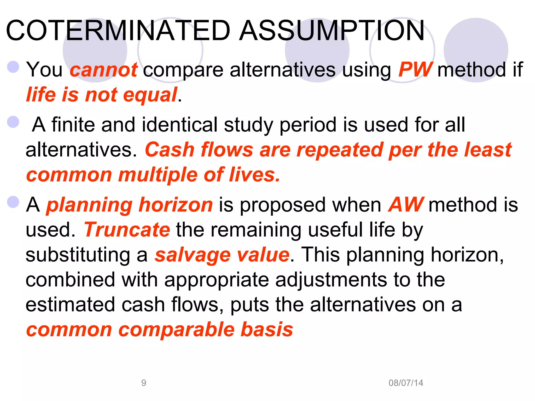 08/07/149
COTERMINATED ASSUMPTION
You cannot compare alternatives using PW method if
life is not equal.
 A finite and identical study period is used for all
alternatives. Cash flows are repeated per the least
common multiple of lives.
A planning horizon is proposed when AW method is
used. Truncate the remaining useful life by
substituting a salvage value. This planning horizon,
combined with appropriate adjustments to the
estimated cash flows, puts the alternatives on a
common comparable basis
 