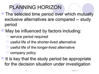 08/07/1410
PLANNING HORIZON
The selected time period over which mutually
exclusive alternatives are compared -- study
period
May be influenced by factors including:
 service period required
 useful life of the shorter-lived alternative
 useful life of the longer-lived alternative
 company policy
It is key that the study period be appropriate
for the decision situation under investigation
 
