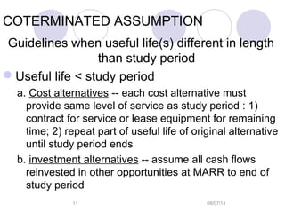 08/07/1411
COTERMINATED ASSUMPTION
Guidelines when useful life(s) different in length
than study period
Useful life < study period
a. Cost alternatives -- each cost alternative must
provide same level of service as study period : 1)
contract for service or lease equipment for remaining
time; 2) repeat part of useful life of original alternative
until study period ends
b. investment alternatives -- assume all cash flows
reinvested in other opportunities at MARR to end of
study period
 