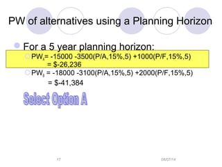 08/07/1417
PW of alternatives using a Planning Horizon
For a 5 year planning horizon:
PWA= -15000 -3500(P/A,15%,5) +1000(P/F,15%,5)
= $-26,236
PWB = -18000 -3100(P/A,15%,5) +2000(P/F,15%,5)
= $-41,384
 