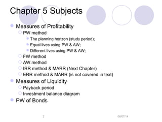 08/07/142
Chapter 5 Subjects
Measures of Profitability
 PW method
The planning horizon (study period);
Equal lives using PW & AW;
Different lives using PW & AW;
 FW method
 AW method
 IRR method & MARR (Next Chapter)
 ERR method & MARR (is not covered in text)
Measures of Liquidity
 Payback period
 Investment balance diagram
PW of Bonds
 
