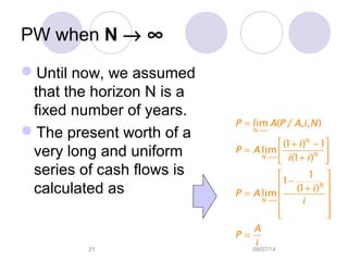 08/07/1421
PW when N → ∞
Until now, we assumed
that the horizon N is a
fixed number of years.
The present worth of a
very long and uniform
series of cash flows is
calculated as
→∞
→∞
→∞
=
 + −
=  + 
 
− +
=  
 
  
=
lim ( / , , )
(1 ) 1
lim
(1 )
1
1
(1 )
lim
N
N
NN
N
N
P A P A i N
i
P A
i i
i
P A
i
A
P
i
 