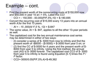 Example – cont.
 Find the present worth of the nonrecurring costs of $150,000 now
and $50,000 in year 10 at i = 5%. Label this CCI‘
 CCI = - 150,000 - 50,000(P/F,5%,10) = $-180,695
 Convert the recurring cost of $15,000 every 13 years into an annual
worth AI for the first 13 years.
 AI = - 15 ,000(A/ F,5 %, 13) = $-847
 The same value, AI = $- 847, applies to all the other 13-year periods
as well.
 The capitalized cost for the two annual maintenance cost series
may be determined in either of two ways:
 (I) consider a series of $- 5000 from now to infinity and find the
present worth of -$8000 - ($-5000) = $-3000 from year 5 on; or
 (2) find the CC of $-5000 for 4 years and the present worth of $-
8000 from year 5 to infinity. Using the first method, the annual
cost (A2) is $- 5000 forever. The capitalized cost CC2 of $- 3000
from year 5 to infinity is found using Equation [5.1] times the P /
F factor.
 CC2=-3000/0.05(P/F,5%,4)=$-49,362
 