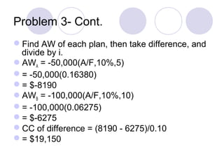 Problem 3- Cont.
Find AW of each plan, then take difference, and
divide by i.
AWA = -50,000(A/F,10%,5)
= -50,000(0.16380)
= $-8190
AWB = -100,000(A/F,10%,10)
= -100,000(0.06275)
= $-6275
CC of difference = (8190 - 6275)/0.10
= $19,150
 