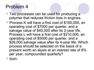 Problem 4
Two processes can be used for producing a
polymer that reduces friction loss in engines.
Process K will have a first cost of $160,000, an
operating cost of $7000 per quarter, and a
salvage value of $40,000 after its 2-year life.
Process L will have a first cost of $210,000, an
operating cost of $5000 per quarter, and a
$26,000 salvage value after its 4-year life. Which
process should be selected on the basis of a
present worth an alysis at an interest rate of 8%
per year, compounded quarterly?
Soln:
 