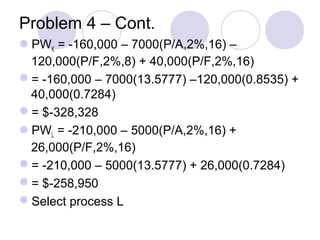 Problem 4 – Cont.
PWK = -160,000 – 7000(P/A,2%,16) –
120,000(P/F,2%,8) + 40,000(P/F,2%,16)
= -160,000 – 7000(13.5777) –120,000(0.8535) +
40,000(0.7284)
= $-328,328
PWL = -210,000 – 5000(P/A,2%,16) +
26,000(P/F,2%,16)
= -210,000 – 5000(13.5777) + 26,000(0.7284)
= $-258,950
Select process L
 