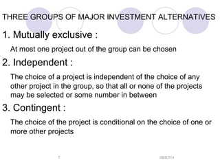 08/07/147
THREE GROUPS OF MAJOR INVESTMENT ALTERNATIVES
1. Mutually exclusive :
At most one project out of the group can be chosen
2. Independent :
The choice of a project is independent of the choice of any
other project in the group, so that all or none of the projects
may be selected or some number in between
3. Contingent :
The choice of the project is conditional on the choice of one or
more other projects
 