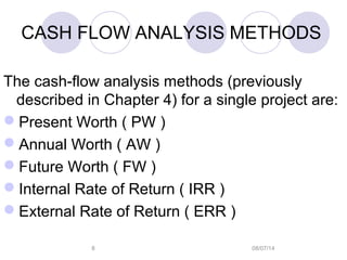 08/07/148
CASH FLOW ANALYSIS METHODS
The cash-flow analysis methods (previously
described in Chapter 4) for a single project are:
Present Worth ( PW )
Annual Worth ( AW )
Future Worth ( FW )
Internal Rate of Return ( IRR )
External Rate of Return ( ERR )
 