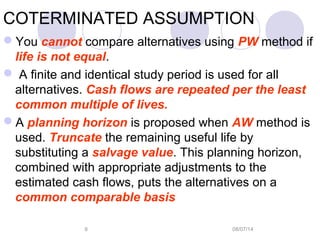 08/07/149
COTERMINATED ASSUMPTION
You cannot compare alternatives using PW method if
life is not equal.
 A finite and identical study period is used for all
alternatives. Cash flows are repeated per the least
common multiple of lives.
A planning horizon is proposed when AW method is
used. Truncate the remaining useful life by
substituting a salvage value. This planning horizon,
combined with appropriate adjustments to the
estimated cash flows, puts the alternatives on a
common comparable basis
 