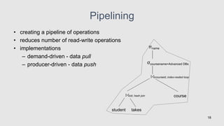 Pipelining
• creating a pipeline of operations
• reduces number of read-write operations
• implementations
– demand-driven - data pull
– producer-driven - data push
18
σcoursename=Advanced DBs
student takes
cid; hash join
ccourseid; index-nested loop
course
πname
 