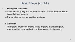 Basic Steps (contd.)
• 1. Parsing and translation
– translate the query into its internal form. This is then translated
into relational algebra.
– Parser checks syntax, verifies relations
• 2. Evaluation
– The query-execution engine takes a query-evaluation plan,
executes that plan, and returns the answers to the query.
4
 