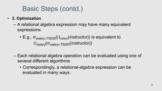 • 3. Optimization
– A relational algebra expression may have many equivalent
expressions
• E.g., salary75000(salary(instructor)) is equivalent to
salary(salary75000(instructor))
– Each relational algebra operation can be evaluated using one of
several different algorithms
• Correspondingly, a relational-algebra expression can be
evaluated in many ways.
5
Basic Steps (contd.)
 