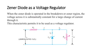 Zener Diode as a Voltage Regulator
When the zener diode is operated in the breakdown or zener region, the
voltage across it is substantially constant for a large change of current
through it.
This characteristic permits it to be used as a voltage regulator.
 