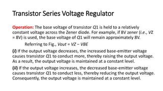 Transistor Series Voltage Regulator
Operation: The base voltage of transistor Q1 is held to a relatively
constant voltage across the Zener diode. For example, if 8V zener (i.e., VZ
= 8V) is used, the base voltage of Q1 will remain approximately 8V.
Referring to Fig., Vout = VZ − VBE
(i) If the output voltage decreases, the increased base-emitter voltage
causes transistor Q1 to conduct more, thereby raising the output voltage.
As a result, the output voltage is maintained at a constant level.
(ii) If the output voltage increases, the decreased base-emitter voltage
causes transistor Q1 to conduct less, thereby reducing the output voltage.
Consequently, the output voltage is maintained at a constant level.
 