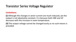 Transistor Series Voltage Regulator
Limitations:
(i) Although the changes in zener current are much reduced, yet the
output is not absolutely constant. It is because both VBE and VZ
decrease with the increase in room temperature.
(ii) The output voltage cannot be changed easily as no such means is
provided.
 