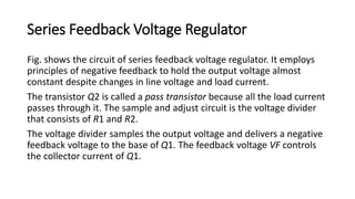 Series Feedback Voltage Regulator
Fig. shows the circuit of series feedback voltage regulator. It employs
principles of negative feedback to hold the output voltage almost
constant despite changes in line voltage and load current.
The transistor Q2 is called a pass transistor because all the load current
passes through it. The sample and adjust circuit is the voltage divider
that consists of R1 and R2.
The voltage divider samples the output voltage and delivers a negative
feedback voltage to the base of Q1. The feedback voltage VF controls
the collector current of Q1.
 