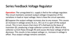Series Feedback Voltage Regulator
Operation: The unregulated d.c. supply is fed to the voltage regulator.
The circuit maintains constant output voltage irrespective of the
variations in load or input voltage. Here is how the circuit operates.
(i) Suppose the output voltage increases due to any reason. This causes
an increase in voltage across KL (i.e., R2 ) as it is a part of the output
circuit. This in turn means that more VF is fed back to the base of
transistor Q1; producing a large collector current of Q1. Most of this
collector current flows through R3 and causes the base voltage of Q2 to
decrease. This results in less output voltage i.e., increase in voltage is
offset. Thus output voltage remains constant.
 
