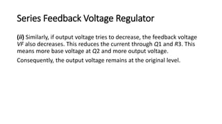 Series Feedback Voltage Regulator
(ii) Similarly, if output voltage tries to decrease, the feedback voltage
VF also decreases. This reduces the current through Q1 and R3. This
means more base voltage at Q2 and more output voltage.
Consequently, the output voltage remains at the original level.
 